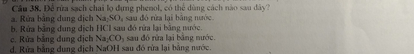 Để rửa sạch chai lọ đựng phenol, có thể dùng cách nào sau đây?
a. Rửa bằng dung dịch Na_2SO_4 sau đó rửa lại bằng nước.
b. Rửa bằng dung dịch HCl sau đó rửa lại bằng nước.
c. Rửa bằng dung dịch Na_2CO_3 sau đó rửa lại bằng nước.
d. Rửa bằng dung dịch NaOH sau đó rửa lại bằng nước.