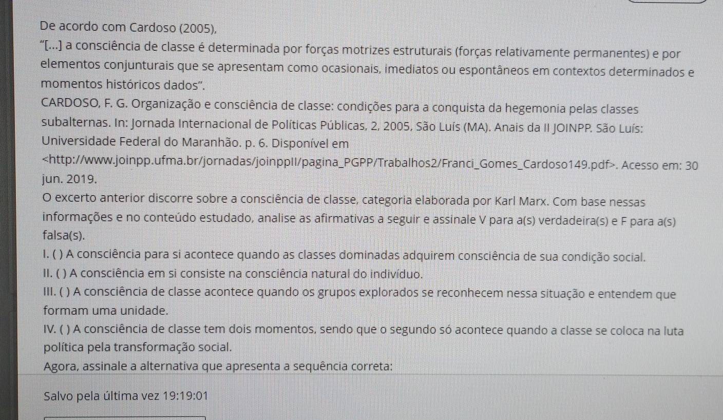 De acordo com Cardoso (2005),
“[...] a consciência de classe é determinada por forças motrizes estruturais (forças relativamente permanentes) e por
elementos conjunturais que se apresentam como ocasionais, imediatos ou espontâneos em contextos determinados e
momentos históricos dados''.
CARDOSO, F. G. Organização e consciência de classe: condições para a conquista da hegemonia pelas classes
subalternas. In: Jornada Internacional de Políticas Públicas, 2, 2005, São Luís (MA). Anais da II JOINPP. São Luís:
Universidade Federal do Maranhão. p. 6. Disponível em. Acesso em: 30
jun. 2019.
O excerto anterior discorre sobre a consciência de classe, categoria elaborada por Karl Marx. Com base nessas
informações e no conteúdo estudado, analise as afirmativas a seguir e assinale V para a(s) verdadeira(s) e F para a(s
falsa(s).
1. ( ) A consciência para si acontece quando as classes dominadas adquirem consciência de sua condição social.
II. ( ) A consciência em si consiste na consciência natural do indivíduo.
III. ( ) A consciência de classe acontece quando os grupos explorados se reconhecem nessa situação e entendem que
formam uma unidade.
IV. ( ) A consciência de classe tem dois momentos, sendo que o segundo só acontece quando a classe se coloca na luta
política pela transformação social.
Agora, assinale a alternativa que apresenta a sequência correta:
Salvo pela última vez 19:19:0 1