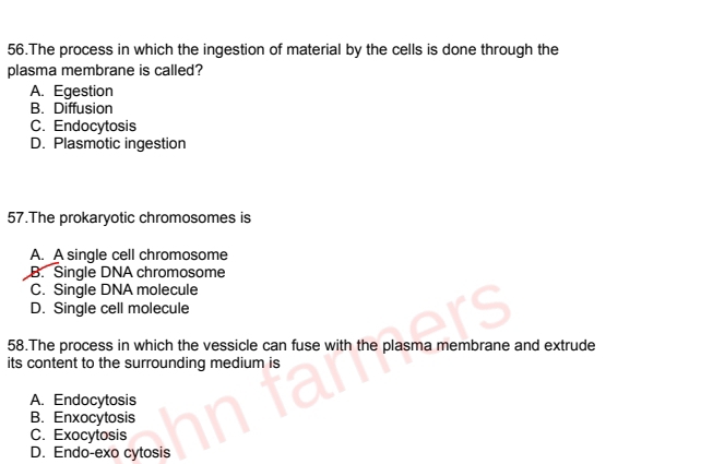 The process in which the ingestion of material by the cells is done through the
plasma membrane is called?
A. Egestion
B. Diffusion
C. Endocytosis
D. Plasmotic ingestion
57.The prokaryotic chromosomes is
A. A single cell chromosome
B. Single DNA chromosome
C. Single DNA molecule
D. Single cell molecule
58.The process in which the vessicle can fuse with the plasma membrane and extrude
its content to the surrounding medium is
A. Endocytosis
B. Enxocytosis
C. Exocytosis
D. Endo-exo cytosis