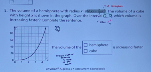 Hemisphant 
5. The volume of a hemisphere with radius x is V(x)= 2/3 π x^3 The volume of a cube 
with height x is shown in the graph. Over the interval (2,3) , which volume is 
increasing faster? Complete the sentence. * beginarrayr 3 4endarray
The volume of the □ hemisphere is increasing faster. 
cube 
Snesa marin 
serence 

enVision° Algebra 2= Assessment Sourcebook