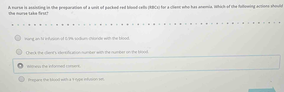 A nurse is assisting in the preparation of a unit of packed red blood cells (RBCs) for a client who has anemia. Which of the following actions should
the nurse take first?
Hang an IV infusion of 0.9% sodium chloride with the blood.
Check the client's identification number with the number on the blood.
Witness the informed consent.
Prepare the blood with a Y-type infusion set.