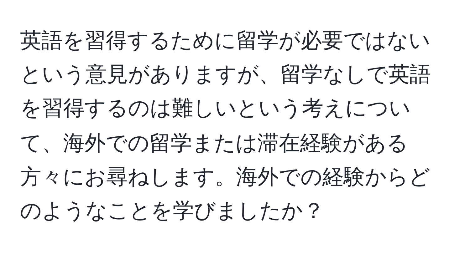 英語を習得するために留学が必要ではないという意見がありますが、留学なしで英語を習得するのは難しいという考えについて、海外での留学または滞在経験がある方々にお尋ねします。海外での経験からどのようなことを学びましたか？