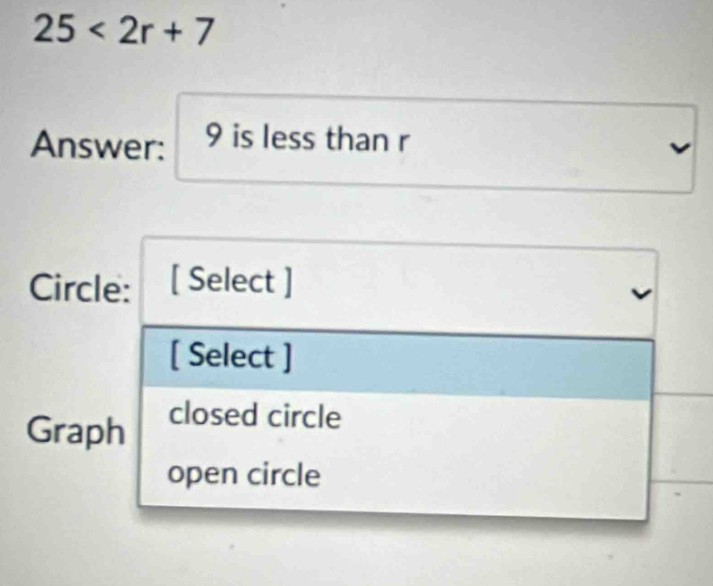 25<2r+7
Answer: 9 is less than r
Circle: [ Select ] 
[ Select ] 
Graph closed circle 
open circle