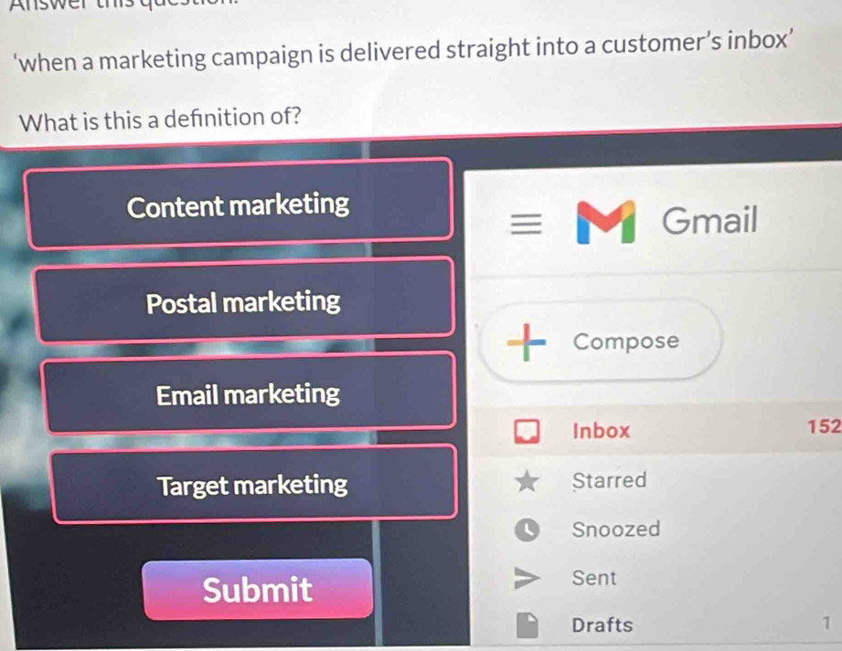 Answer ths
‘when a marketing campaign is delivered straight into a customer’s inbox’
What is this a defnition of?
Content marketing
Gmail
Postal marketing
+ Compose
Email marketing
Inbox 152
Target marketing Starred
Snoozed
Submit
Sent
Drafts 1