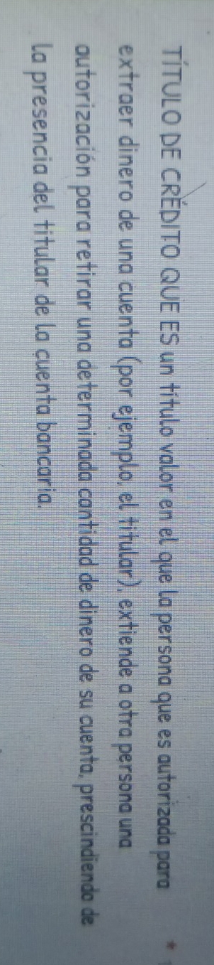 TÍTULO DE CRÉDITO QUE ES un título valor en el que la persona que es autorizada para 
extraer dinero de una cuenta (por ejemplo, el titular), extiende a otra persona una 
autorización para retirar una determinada cantidad de dinero de su cuenta, prescindiendo de 
la presencia del titular de la cuenta bancaria.