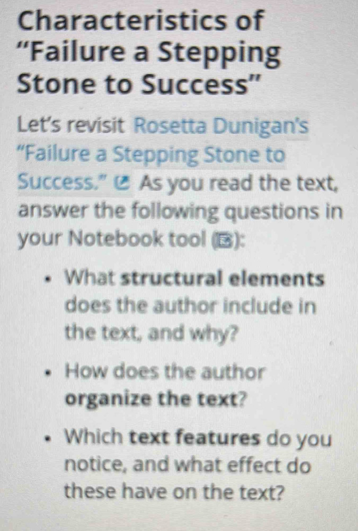 Characteristics of 
“Failure a Stepping 
Stone to Success'' 
Let's revisit Rosetta Dunigan's 
“Failure a Stepping Stone to 
Success." @ As you read the text, 
answer the following questions in 
your Notebook tool (): 
What structural elements 
does the author include in 
the text, and why? 
How does the author 
organize the text? 
Which text features do you 
notice, and what effect do 
these have on the text?