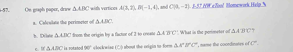 On graph paper, draw △ ABC with vertices A(3,2), B(-1,4) , and C(0,-2). _ 3-57HW eTool Homework Help 
a. Calculate the perimeter of △ ABC. 
b. Dilate △ ABC from the origin by a factor of 2 to create △ A'B'C'. What is the perimeter of △ A'B'C ”? 
c. If △ ABC is rotated 90° clockwise (〇) about the origin to form △ A''B''C'' , name the coordinates of C''.