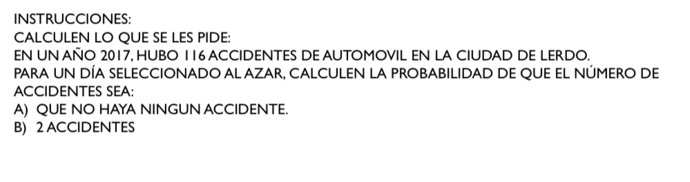 INSTRUCCIONES:
CALCULEN LO QUE SE LES PIDE:
EN UN AÑO 2017, HUBO 116 ACCIDENTES DE AUTOMOVIL EN LA CIUDAD DE LERDO.
PaRA uN DÍA SELECCIONADO AL AZAR, CALCULEN La PROBABILIDAD dE qUE EL NÚMERo de
ACCIDENTES SEA:
A) QUE NO HAYA NINGUN ACCIDENTE.
B) 2 ACCIDENTES