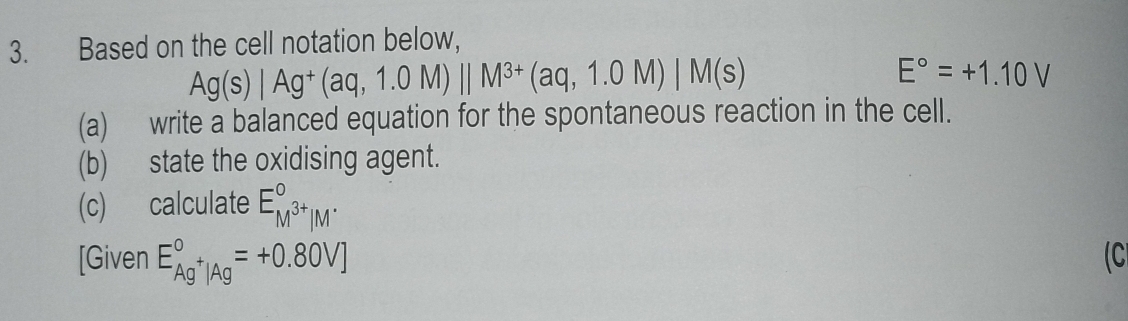 Based on the cell notation below,
Ag(s)|Ag^+(aq,1.0M)||M^(3+)(aq,1.0M)|M(s)
E°=+1.10V
(a) write a balanced equation for the spontaneous reaction in the cell. 
(b) state the oxidising agent. 
(c) calculate E_M^(3+)|M^(.endarray) 
[Given E_Ag^+|Ag^circ =+0.80V] (C
