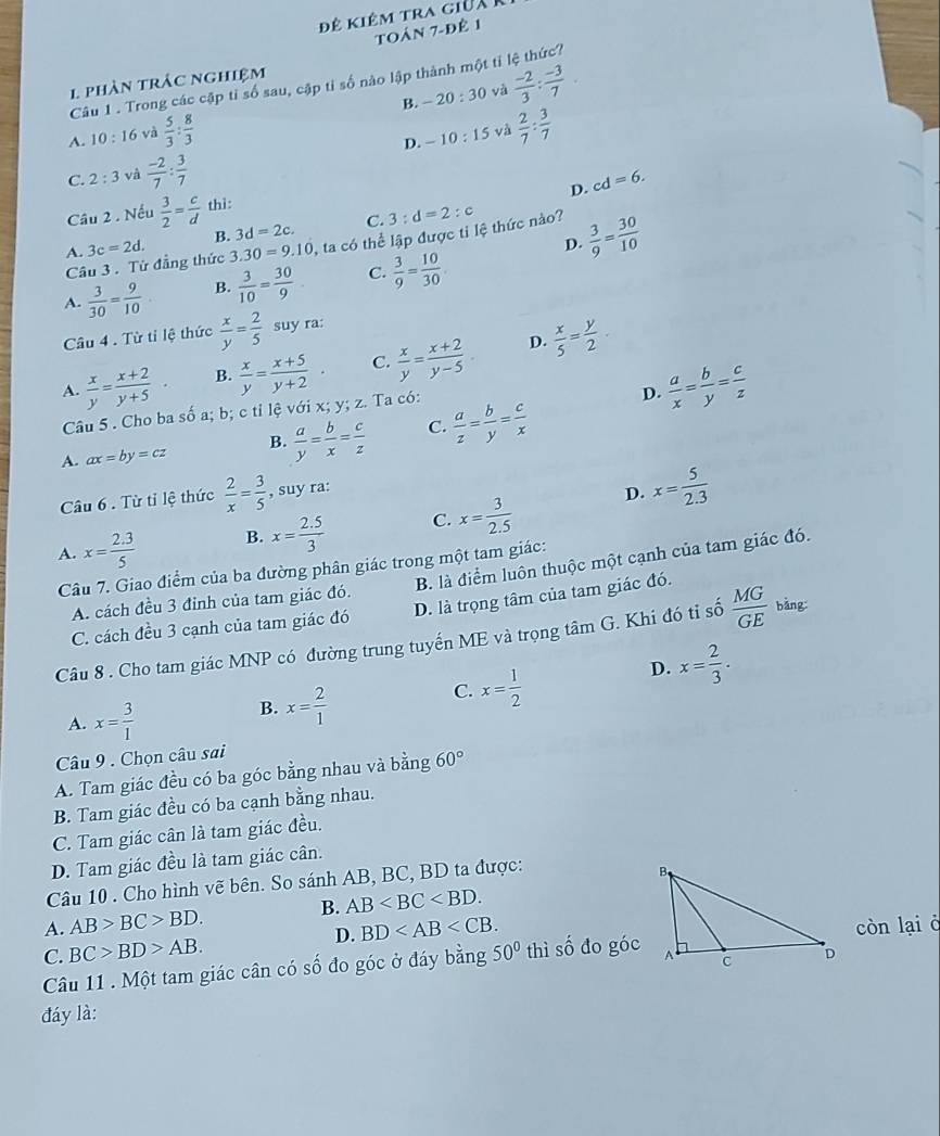 Đê kiêm tra giữa K
toán 7-đê 1
Câu 1 . Trong các cập tỉ số sau, cập tỉ số nào lập thành một tỉ lệ thức?
1 phàn trác nghiệm
B. -20:30 và  (-2)/3 : (-3)/7 .
A. 10: 16 và  5/3 : 8/3 
D. - 10:15 và  2/7 : 3/7 
C. 2:3 và  (-2)/7 : 3/7 
D. cd=6.
Câu 2 . Nếu  3/2 = c/d  thì:
B. 3d=2c. C.
Câu 3. Từ đẳng thức 3c=2d. 3.30=9.10 2, ta có thể lập được tỉ lệ thức nào? 3:d=2:c
A.
D.  3/9 = 30/10 
A.  3/30 = 9/10 . B.  3/10 = 30/9  C.  3/9 = 10/30 .
Câu 4 . Từ tỉ lệ thức  x/y = 2/5  suy ra:
D.
A.  x/y = (x+2)/y+5  B.  x/y = (x+5)/y+2  C.  x/y = (x+2)/y-5   x/5 = y/2 .
Câu 5 . Cho ba số a; b; c tỉ lệ với x; y; z. Ta có:
D.  a/x = b/y = c/z 
A. ax=by=cz B.  a/y = b/x = c/z  C.  a/z = b/y = c/x 
Câu 6 . Từ tỉ lệ thức  2/x = 3/5 . suy ra:
,
D. x= 5/2.3 
A. x= (2.3)/5  B. x= (2.5)/3  C. x= 3/2.5 
Câu 7. Giao điểm của ba đường phân giác trong một tam giác:
A. cách đều 3 đinh của tam giác đó. B. là điểm luôn thuộc một cạnh của tam giác đó.
C. cách đều 3 cạnh của tam giác đó D. là trọng tâm của tam giác đó.
Câu 8 . Cho tam giác MNP có đường trung tuyến ME và trọng tâm G. Khi đó tỉ số  MG/GE  bǎng
D. x= 2/3 .
A. x= 3/1 
B. x= 2/1 
C. x= 1/2 
Câu 9 . Chọn câu sai
A. Tam giác đều có ba góc bằng nhau và bằng 60°
B. Tam giác đều có ba cạnh bằng nhau.
C. Tam giác cân là tam giác đều.
D. Tam giác đều là tam giác cân.
Câu 10 . Cho hình vẽ bên. So sánh AB, BC, BD ta được:
A. AB>BC>BD. B. AB
D. BD
C. BC>BD>AB. 50° thì số đo góccòn lại ở
Câu 11 . Một tam giác cân có số đo góc ở đáy bằng
đáy là: