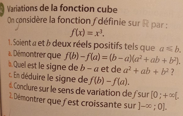 Variations de la fonction cube 
On considère la fonction f définie sur R par :
f(x)=x^3. 
1. Soient a et b deux réels positifs tels que a≤slant b. 
a. Démontrer que f(b)-f(a)=(b-a)(a^2+ab+b^2). 
b. Quel est le signe de b-a et de a^2+ab+b^2 ? 
c. En déduire le signe de f(b)-f(a). 
d. Conclure sur le sens de variation de fsur [0;+∈fty [. 
2. Démontrer que fest croissante sur ]-∈fty ;0].