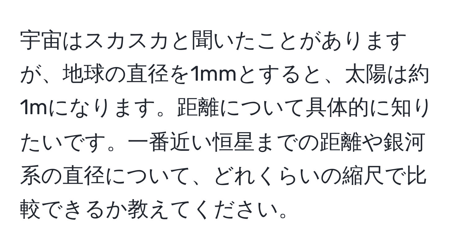 宇宙はスカスカと聞いたことがありますが、地球の直径を1mmとすると、太陽は約1mになります。距離について具体的に知りたいです。一番近い恒星までの距離や銀河系の直径について、どれくらいの縮尺で比較できるか教えてください。