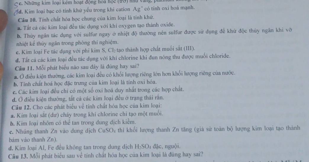 Những kim loại kêm hoạt động hoa học (trở) nữ vàng, pláth
# d. Kim loại bạc có tính khử yếu trong khi cation Ag* có tính oxi hoá mạnh.
Câu 10. Tính chất hóa học chung của kim loại là tính khử.
a. Tất cả các kim loại đều tác dụng với khí oxygen tạo thành oxide.
b. Thủy ngân tác dụng với sulfur ngay ở nhiệt độ thường nên sulfur được sử dụng để khử độc thủy ngân khi vỡ
nhiệt kế thủy ngân trong phòng thí nghiệm.
c. Kim loại Fe tác dụng với phi kim S, Cl₂ tạo thành hợp chất muối sắt (III).
d. Tất cả các kim loại đều tác dụng với khí chlorine khi đun nóng thu được muối chloride.
Câu 11. Mỗi phát biểu nảo sau đây là đúng hay sai?
a. Ở điều kiện thường, các kim loại đều có khối lượng riêng lớn hơn khối lượng riêng của nước.
b. Tính chất hoá học đặc trưng của kim loại là tính oxi hóa.
c. Các kim loại đều chỉ có một số oxi hoá duy nhất trong các hợp chất.
đ. Ở điều kiện thường, tắt cả các kim loại đều ở trạng thái rắn.
Câu 12. Cho các phát biểu về tính chất hóa học của kim loại:
a. Kim loại sắt (dư) cháy trong khí chlorine chi tạo một muối.
b. Kim loại nhôm có thể tan trong dung dịch kiểm.
c. Nhúng thanh Zn vào dung dịch CuSO₄ thì khối lượng thanh Zn tăng (giả sử toàn bộ lượng kim loại tạo thành
bảm vào thanh Zn).
d. Kim loại Al, Fe đều không tan trong dung dịch H_2SO 4 đặc, nguội.
Câu 13. Mỗi phát biểu sau về tính chất hóa học của kim loại là đúng hay sai?