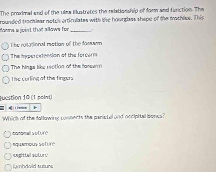 The proximal end of the ulna illustrates the relationship of form and function. The
rounded trochlear notch articulates with the hourglass shape of the trochlea. This
forms a joint that allows for_
The rotational motion of the forearm
The hyperextension of the forearm
The hinge like motion of the forearm
The curling of the fingers
Question 10 (1 point)
) Listen
Which of the following connects the parietal and occipital bones?
coronal suture
squamous suture
sagittal suture
lambdoid suture