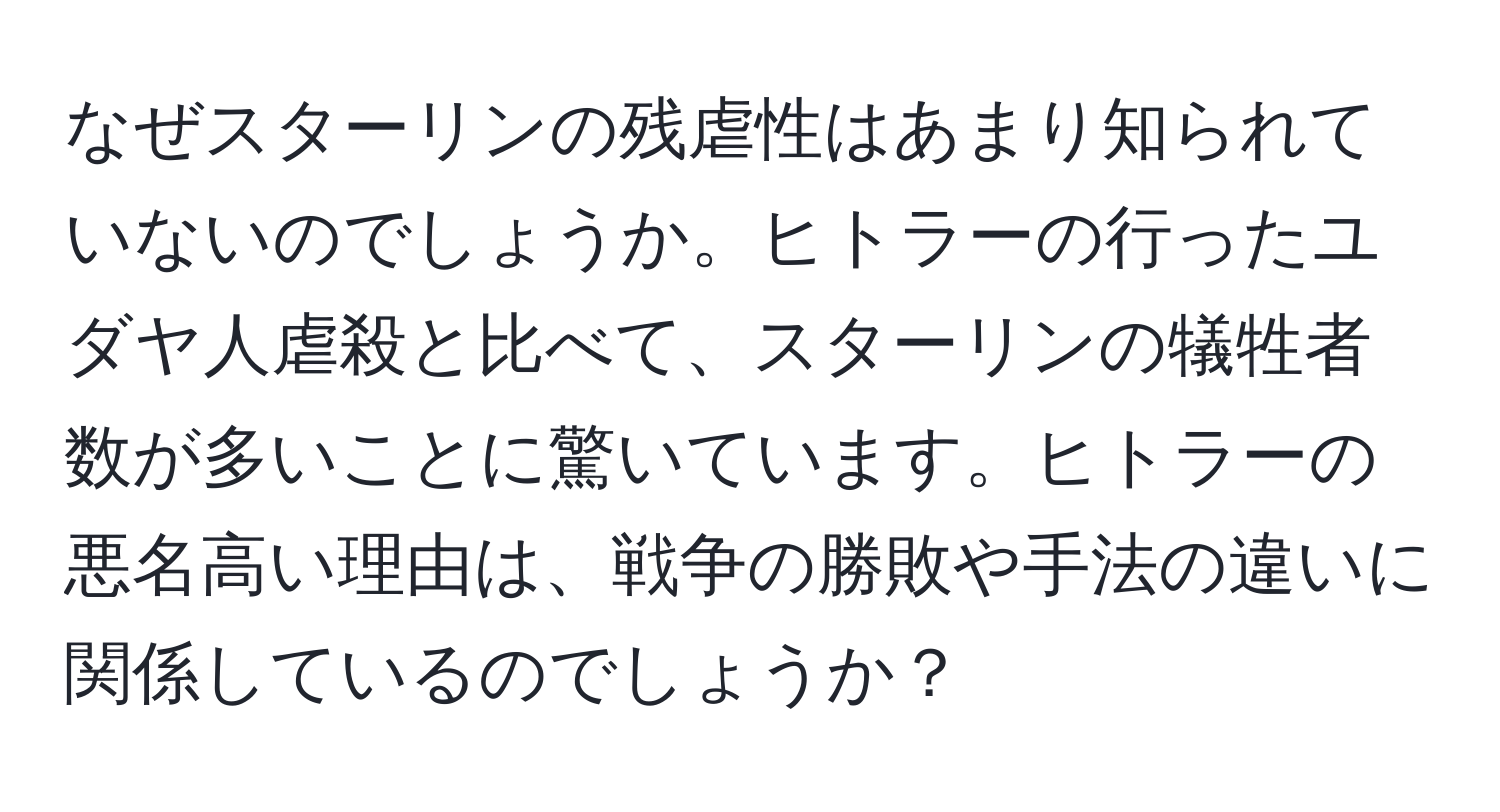 なぜスターリンの残虐性はあまり知られていないのでしょうか。ヒトラーの行ったユダヤ人虐殺と比べて、スターリンの犠牲者数が多いことに驚いています。ヒトラーの悪名高い理由は、戦争の勝敗や手法の違いに関係しているのでしょうか？