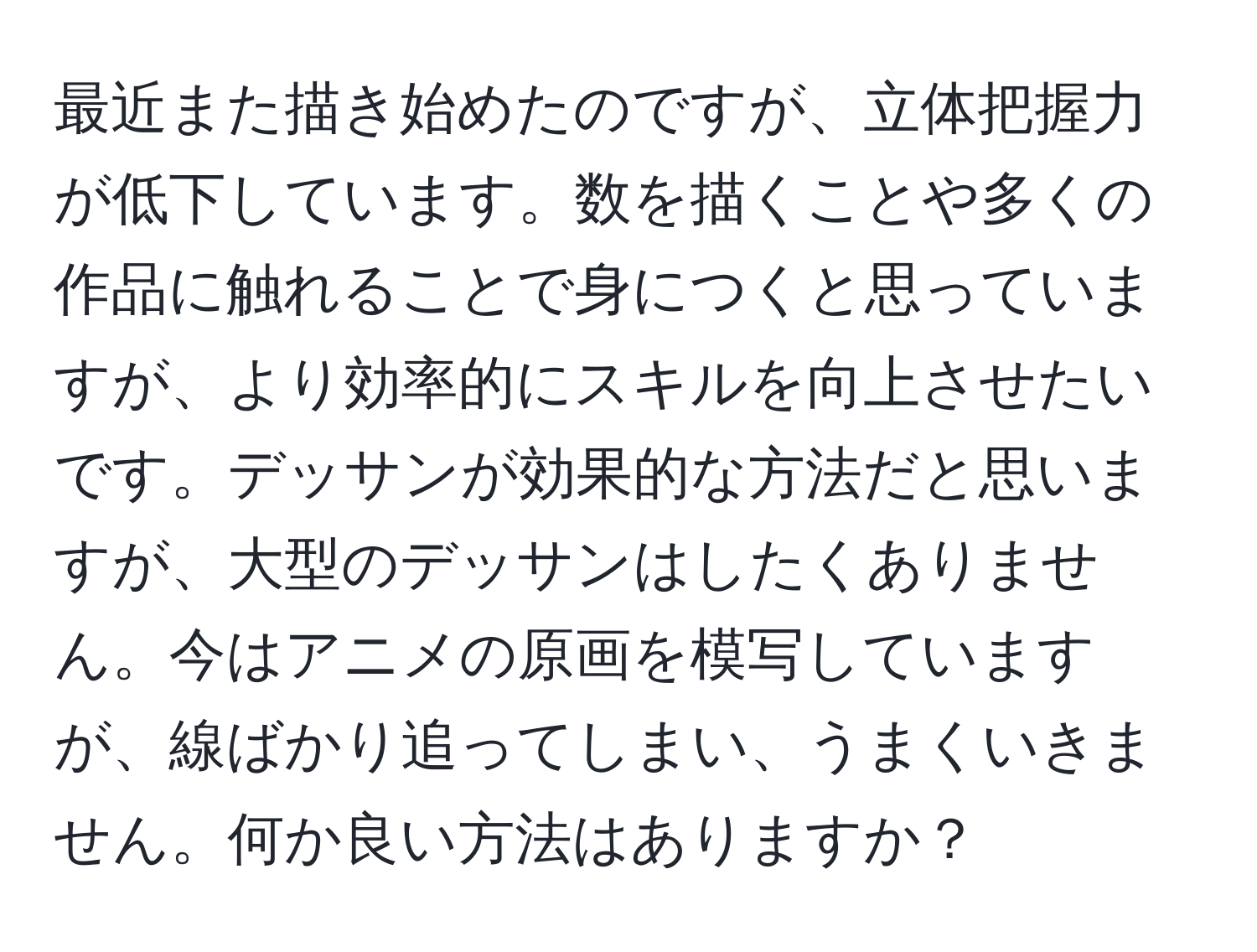 最近また描き始めたのですが、立体把握力が低下しています。数を描くことや多くの作品に触れることで身につくと思っていますが、より効率的にスキルを向上させたいです。デッサンが効果的な方法だと思いますが、大型のデッサンはしたくありません。今はアニメの原画を模写していますが、線ばかり追ってしまい、うまくいきません。何か良い方法はありますか？