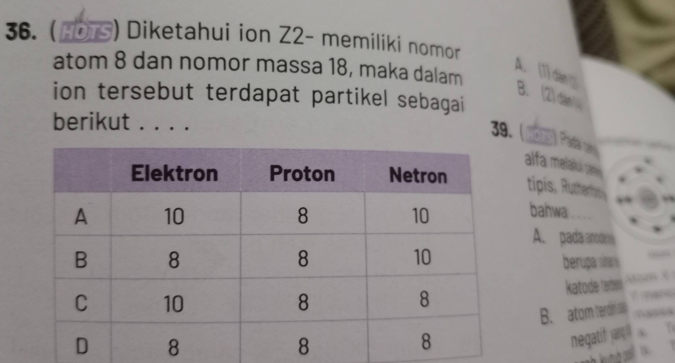 ( 
) Diketahui ion Z2- memiliki nomor 
atom 8 dan nomor massa 18, maka dalam 
A. (1) dan 
ion tersebut terdapat partikel sebagai 
B. (2) dan (4 
berikut . . . . 
39. (mns) Paa van 
alfa melalui ca 
tipis, Rutherbi 
bahwa 
A. pada anoder 
berupa sina 
katode: terben 
B. atom terdini a 
negatif yangq