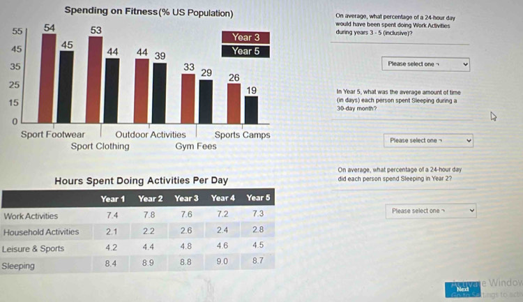 On average, what percentage of a 24-hour day
would have been spent doing Work Activities 
during years 3 - 5 (inclusive)? 
_ 
Please select one ¬ 
In Year 5, what was the average amount of time 
(in days) each person spent Sleeping during a
30-day month? 
_ 
Please select one 
On average, what percentage of a 24-hour day
_ 
did each person spend Sleeping in Year 2? 
W Please select one 
H 
L 
S 
Nedve e Windov 
tings to act