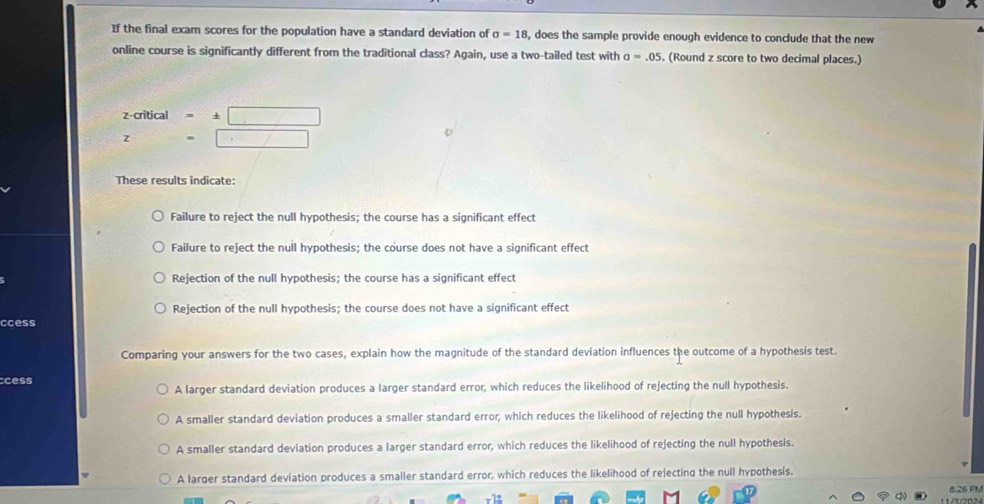 If the final exam scores for the population have a standard deviation of sigma =18 , does the sample provide enough evidence to conclude that the new
online course is significantly different from the traditional class? Again, use a two-tailed test with a=.05. (Round z score to two decimal places.)
z -critical =1 ± □ 
z P(X=xx= □ /□   =□
These results indicate:
Failure to reject the null hypothesis; the course has a significant effect
Failure to reject the null hypothesis; the course does not have a significant effect
Rejection of the null hypothesis; the course has a significant effect
Rejection of the null hypothesis; the course does not have a significant effect
ccess
Comparing your answers for the two cases, explain how the magnitude of the standard deviation influences the outcome of a hypothesis test.
ccess
A larger standard deviation produces a larger standard error, which reduces the likelihood of rejecting the null hypothesis.
A smaller standard deviation produces a smaller standard error, which reduces the likelihood of rejecting the null hypothesis.
A smaller standard deviation produces a larger standard error, which reduces the likelihood of rejecting the null hypothesis.
A larger standard deviation produces a smaller standard error, which reduces the likelihood of rejecting the null hypothesis.
826 FN