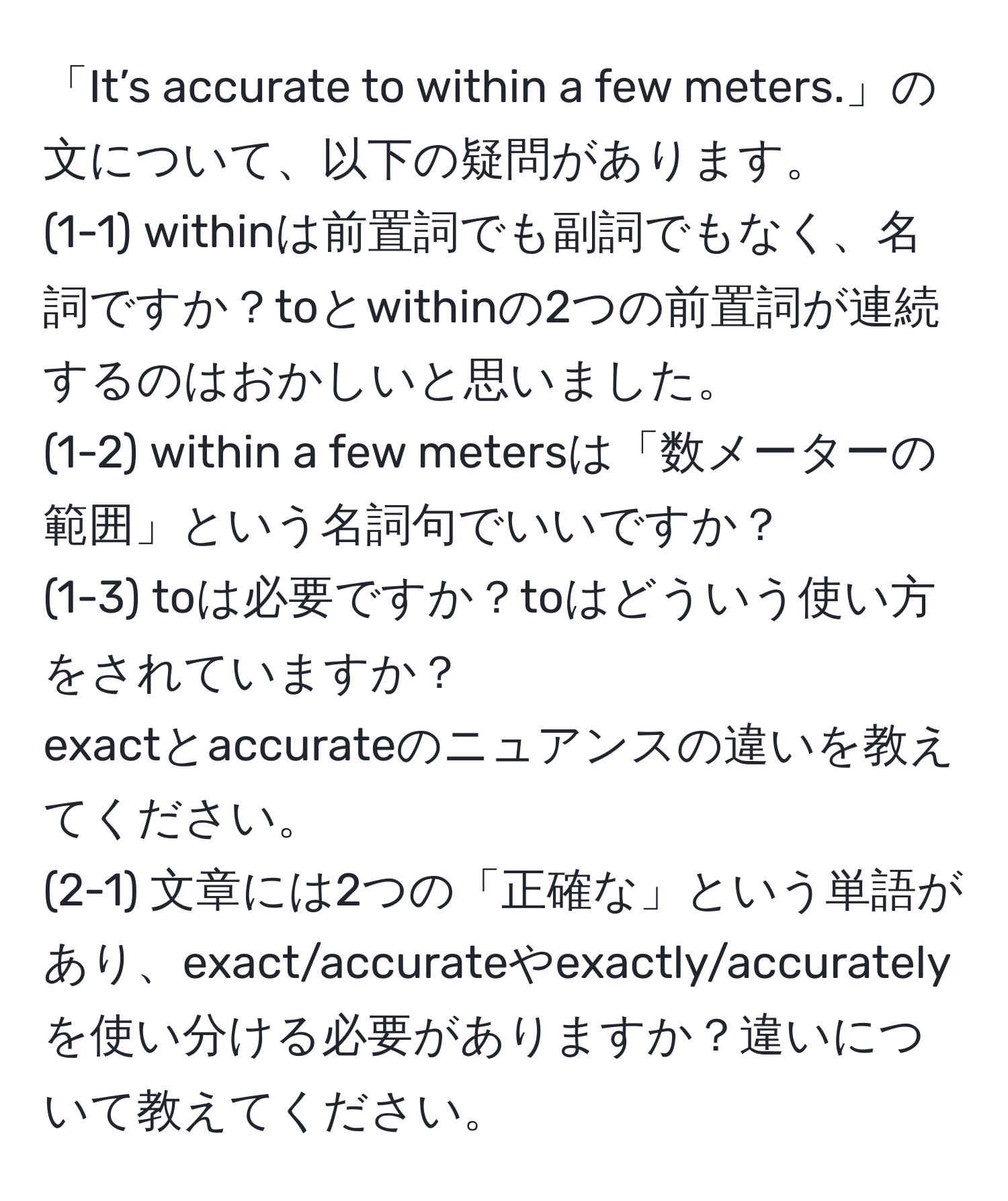 「It’s accurate to within a few meters.」の文について、以下の疑問があります。  
(1-1) withinは前置詞でも副詞でもなく、名詞ですか？toとwithinの2つの前置詞が連続するのはおかしいと思いました。  
(1-2) within a few metersは「数メーターの範囲」という名詞句でいいですか？  
(1-3) toは必要ですか？toはどういう使い方をされていますか？  
exactとaccurateのニュアンスの違いを教えてください。  
(2-1) 文章には2つの「正確な」という単語があり、exact/accurateやexactly/accuratelyを使い分ける必要がありますか？違いについて教えてください。