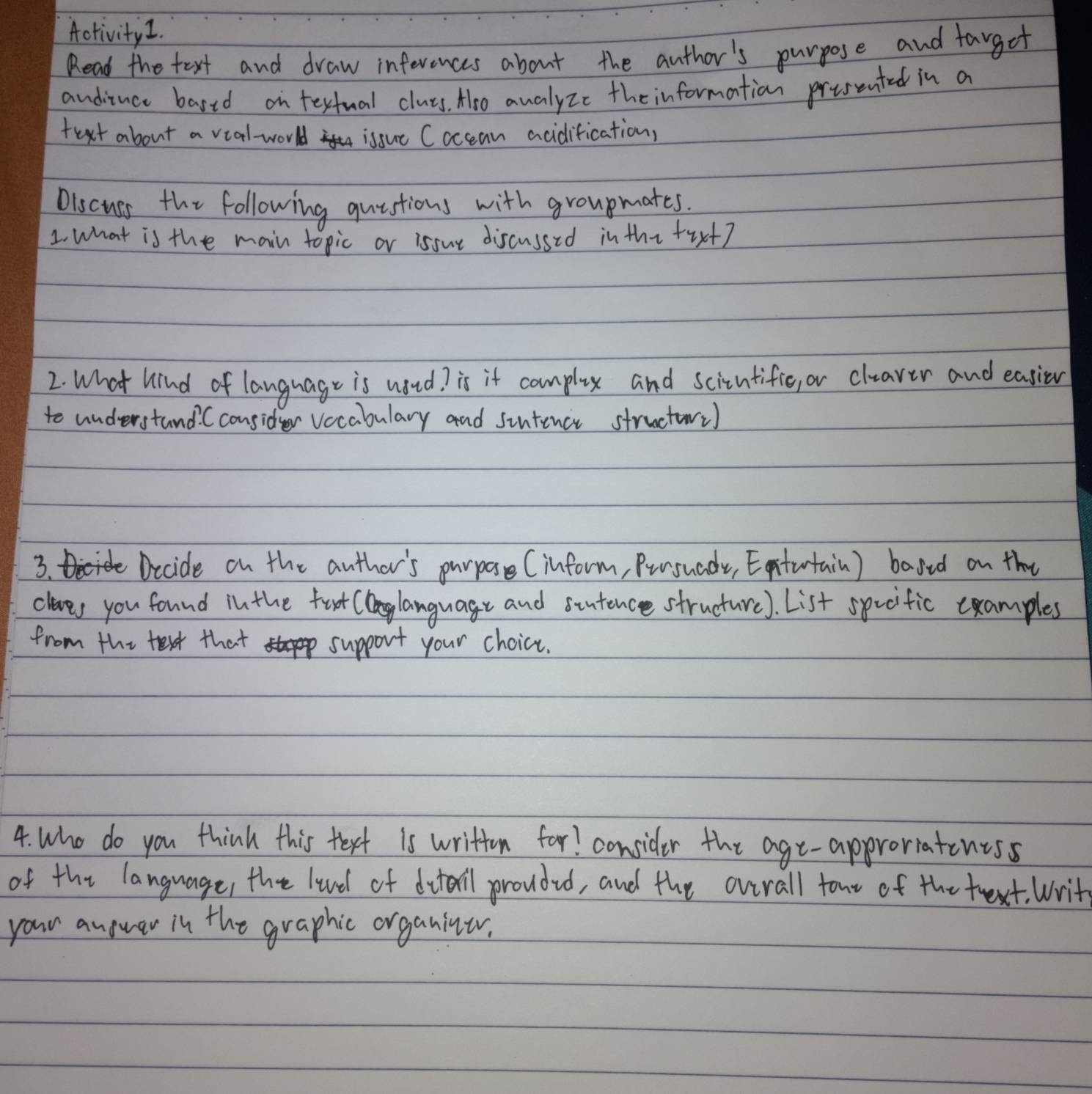 Activity1. 
Read the text and draw inferences about the author's purpose and fargot 
anditnce bared on testual class. Aro awalyzc the information presented in a 
text about a vial-world issut Coccean acidification, 
Oiscuss the following quistions with groupmates. 
1 what is the main topic or isour discussed in thi tix+? 
2. What kind of language is woud? is it complex and scitntifie, or cluaver and easien 
to understand. Cconsider vocabulary and sintence structor) 
3. Dcide on the auther's purpose (inform, Pursuady, Eotutain) bared on the 
claes you found in the foot (language and stutence structure). List spcific cxamples 
from the text that support your choice. 
4. Who do you think this text is written for! consider the age-approriatentss 
of the language, the lund of dtail proudud, and the overall tour of the trext. Writ 
your anower in the graphic organiner.