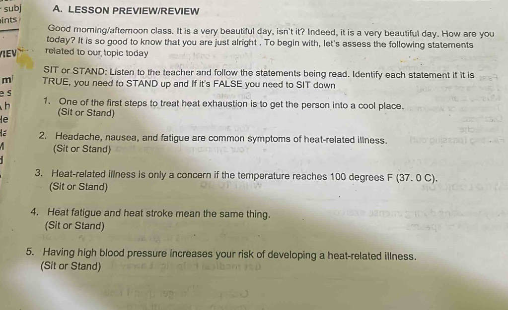 subj A. LESSON PREVIEW/REVIEW

Good morning/afternoon class. It is a very beautiful day, isn't it? Indeed, it is a very beautiful day. How are you
today? It is so good to know that you are just alright . To begin with, let's assess the following statements
IE related to our topic today
SIT or STAND: Listen to the teacher and follow the statements being read. Identify each statement if it is
m TRUE, you need to STAND up and If it's FALSE you need to SIT down
e s
h 1. One of the first steps to treat heat exhaustion is to get the person into a cool place.
(Sit or Stand)
le
2. Headache, nausea, and fatigue are common symptoms of heat-related illness.
(Sit or Stand)
3. Heat-related illness is only a concern if the temperature reaches 100 degrees F (37. 0 C).
(Sit or Stand)
4. Heat fatigue and heat stroke mean the same thing.
(Sit or Stand)
5. Having high blood pressure increases your risk of developing a heat-related illness.
(Sit or Stand)