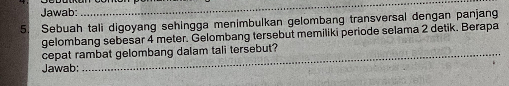 Jawab: 
_ 
5. Sebuah tali digoyang sehingga menimbulkan gelombang transversal dengan panjang 
gelombang sebesar 4 meter. Gelombang tersebut memiliki periode selama 2 detik. Berapa 
_ 
_ 
cepat rambat gelombang dalam tali tersebut? 
Jawab: 
_