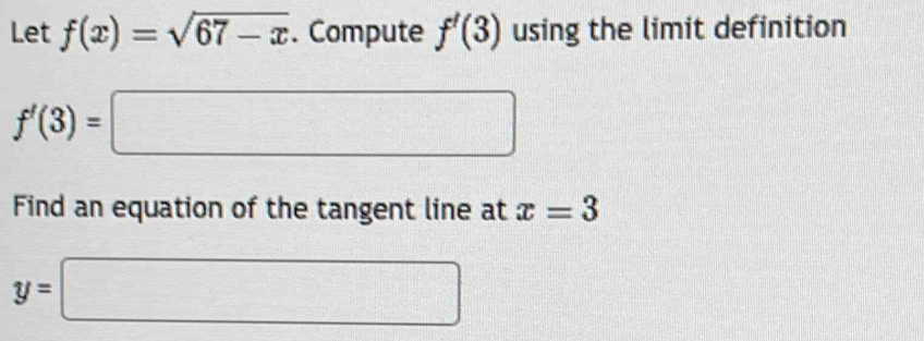 Let f(x)=sqrt(67-x). Compute f'(3) using the limit definition
f'(3)=□
Find an equation of the tangent line at x=3
y=□