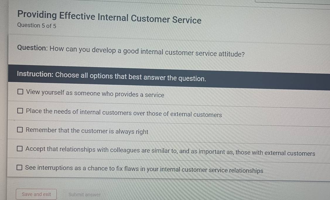 Providing Effective Internal Customer Service
Question 5 of 5
Question: How can you develop a good internal customer service attitude?
Instruction: Choose all options that best answer the question.
View yourself as someone who provides a service
Place the needs of internal customers over those of external customers
Remember that the customer is always right
Accept that relationships with colleagues are similar to, and as important as, those with external customers
See interruptions as a chance to fix flaws in your internal customer service relationships
Save and exit Submit answer