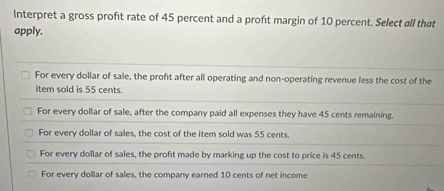 Interpret a gross profit rate of 45 percent and a proft margin of 10 percent. Select all that
apply.
For every dollar of sale, the profit after all operating and non-operating revenue less the cost of the
item sold is 55 cents.
For every dollar of sale, after the company paid all expenses they have 45 cents remaining.
For every dollar of sales, the cost of the item sold was 55 cents.
For every dollar of sales, the proft made by marking up the cost to price is 45 cents.
For every dollar of sales, the company earned 10 cents of net income