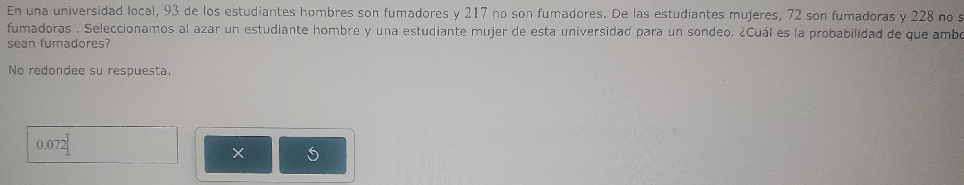 En una universidad local, 93 de los estudiantes hombres son fumadores y 217 no son fumadores. De las estudiantes mujeres, 72 son fumadoras y 228 no s 
fumadoras . Seleccionamos al azar un estudiante hombre y una estudiante mujer de esta universidad para un sondeo. ¿Cuál es la probabilidad de que ambo 
sean fumadores? 
No redondee su respuesta.
0.07
×