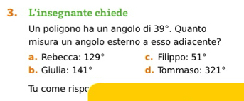 L'insegnante chiede
Un poligono ha un angolo di 39°. Quanto
misura un angolo esterno a esso adiacente?
a. Rebecca: 129° c. Filippo: 51°
b. Giulia: 141° d. Tommaso: 321°
Tu come risp