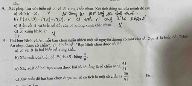 Ds: 
4. Xét phép thử với biến cố A và B xung khắc nhau. Xét tính đúng sai của mệnh đề sau. 
a) A∩ B=varnothing. 
b) P(A∪ B)=P(A)+P(B) 、 √ 
c) Biến cố A và biến cố đối của A không xung khắc nhau. 
d) overline A xung khắc overline B. 
Ds: 
5. Hai bạn Bình và An mỗi bạn chọn ngẫu nhiên một số nguyên dương có một chữ số. Gọi A là biến cố: "Bạn 
An chọn được số chẵn", B là biến cố: "Bạn Bình chọn được số lẻ" 
a) A và B là hai biến cố xung khắc. 
b) Xác suất của biến cố P(A∪ B) bằng  4/9 . 
c) Xác suất để hai bạn chọn được hai số có tổng là số chẵn bằng  41/81 . 
d) Xác suất để hai bạn chọn được hai số có tích là một số chẵn là  56/81 . Ds :