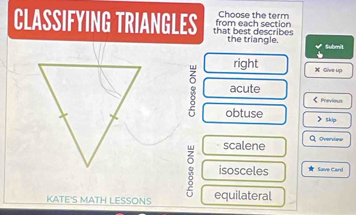 Choose the term
CLASSIFYING TRIANGLES that best describes
from each section
the triangle.
Submit
right X Give up
acute
Previous
obtuse
Skip
Overview
scalene
isosceles Save Card
KATE'S MATH LESSONS
equilateral