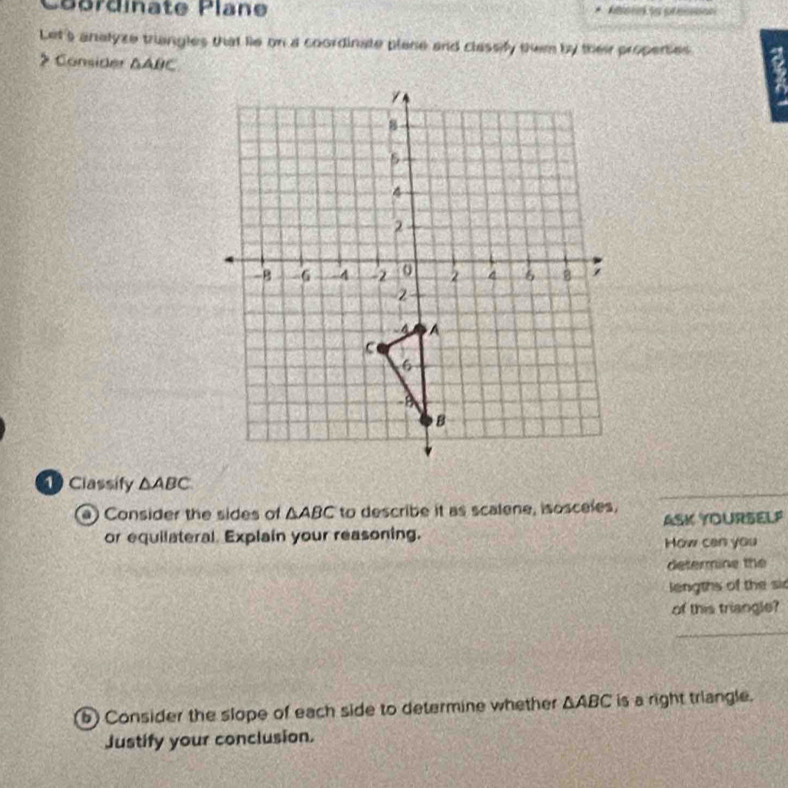 Coérdinate Plane 
Let's analyze triangles that lie on a coordinate plane and classify them by their properses 
> Consider △ ABC
Classify △ ABC
0 Consider the sides of △ ABC to describe it as scalene, isosceles, 
or equilateral. Explain your reasoning. ASK YOURSELF 
How can you 
determine the 
lengths of the si 
of this triangle? 
_ 
b) Consider the slope of each side to determine whether △ ABC is a right trlangle. 
Justify your conclusion.