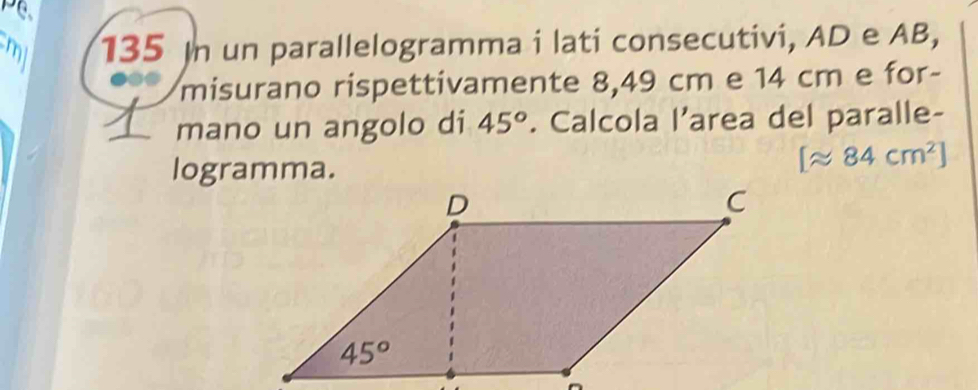 mll 135 In un parallelogramma i lati consecutivi, AD e AB,
misurano rispettivamente 8,49 cm e 14 cm e for-
mano un angolo di 45°. Calcola l’area del paralle-
logramma.
[approx 84cm^2]
—