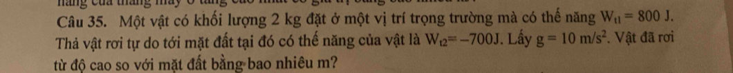 náng của tháng máy 
Câu 35. Một vật có khối lượng 2 kg đặt ở một vị trí trọng trường mà có thế năng W_t1=800J. 
Thả vật rơi tự do tới mặt đất tại đó có thế năng của vật là W_t2=-700J. Lấy g=10m/s^2. Vật đã rơi 
từ độ cao so với mặt đất bằng bao nhiêu m?