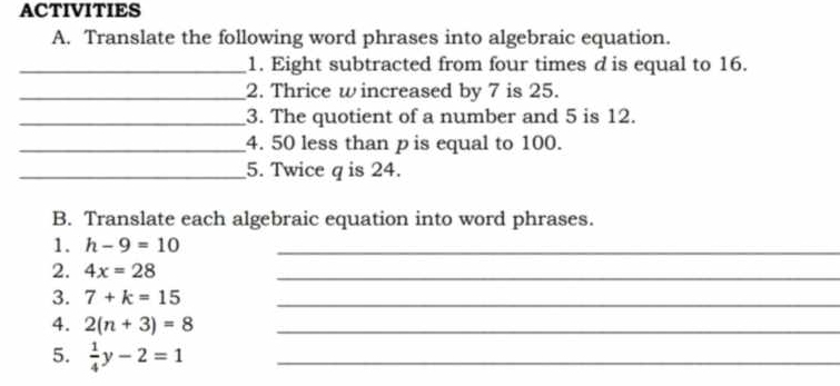 ACTIVITIES 
A. Translate the following word phrases into algebraic equation. 
_1. Eight subtracted from four times d is equal to 16. 
_2. Thrice w increased by 7 is 25. 
_3. The quotient of a number and 5 is 12. 
_4. 50 less than p is equal to 100. 
_5. Twice q is 24. 
B. Translate each algebraic equation into word phrases. 
1. h-9=10 _ 
2. 4x=28
_ 
3. 7+k=15 _ 
4. 2(n+3)=8 _ 
5.  1/4 y-2=1 _