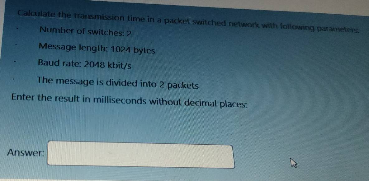 Calculate the transmission time in a packet switched network with following parameters: 
Number of switches: 2
Message length: 1024 bytes 
Baud rate: 2048 kbit/s
The message is divided into 2 packets 
Enter the result in milliseconds without decimal places: 
Answer: □