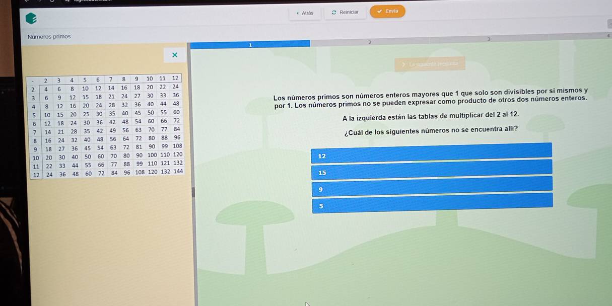 Atrás C Reiniciar √ Envía
Números primos
2
×
》 La sqaente pregucia
Los números primos son números enteros mayores que 1 que solo son divisibles por sí mismos y
por 1. Los números primos no se pueden expresar como producto de otros dos números enteros.
A la izquierda están las tablas de multiplicar del 2 al 12.
¿Cuál de los siguientes números no se encuentra alli?
12
15
9
5