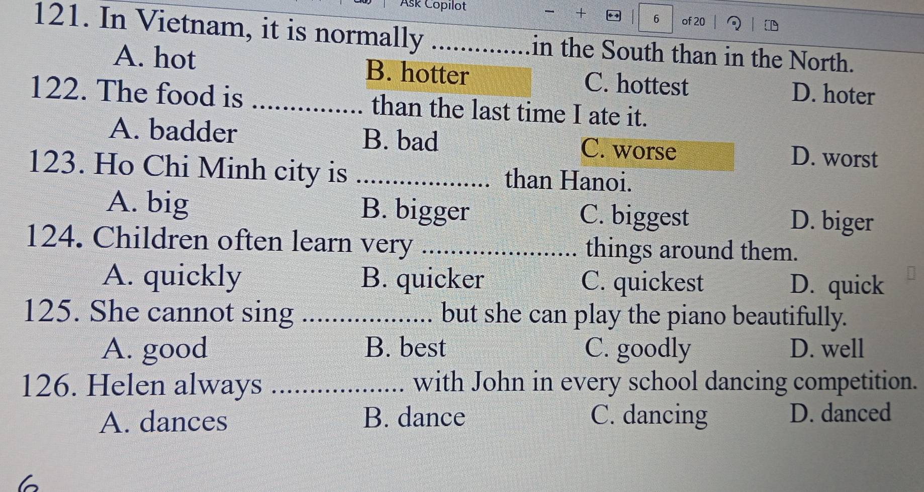 Ask Copılot
6
he + of 20
121. In Vietnam, it is normally _in the South than in the North.
A. hot B. hotter C. hottest D. hoter
122. The food is _than the last time I ate it.
A. badder B. bad C. worse D. worst
123. Ho Chi Minh city is _than Hanoi.
A. big B. bigger C. biggest D. biger
124. Children often learn very _things around them.
A. quickly B. quicker C. quickest D. quick
125. She cannot sing _but she can play the piano beautifully.
A. good B. best C. goodly D. well
126. Helen always _with John in every school dancing competition.
A. dances B. dance C. dancing D. danced