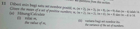 all flestions from this section.
11 Diberi min bagi satu set nombor positif; m, (m+2), (m+3), (m+8), (m+9), dan(m-4) dax (m-4) is 14.
Given the mean of a set of positive numbers; m,
(a) Hitung/Calculate n, (m+2), (m+3), (m+8), (m+9) ialah 14
(i) nilai m, (ii) varians bagi set nombor itu.
the value of m, the variance of the set of numbers.