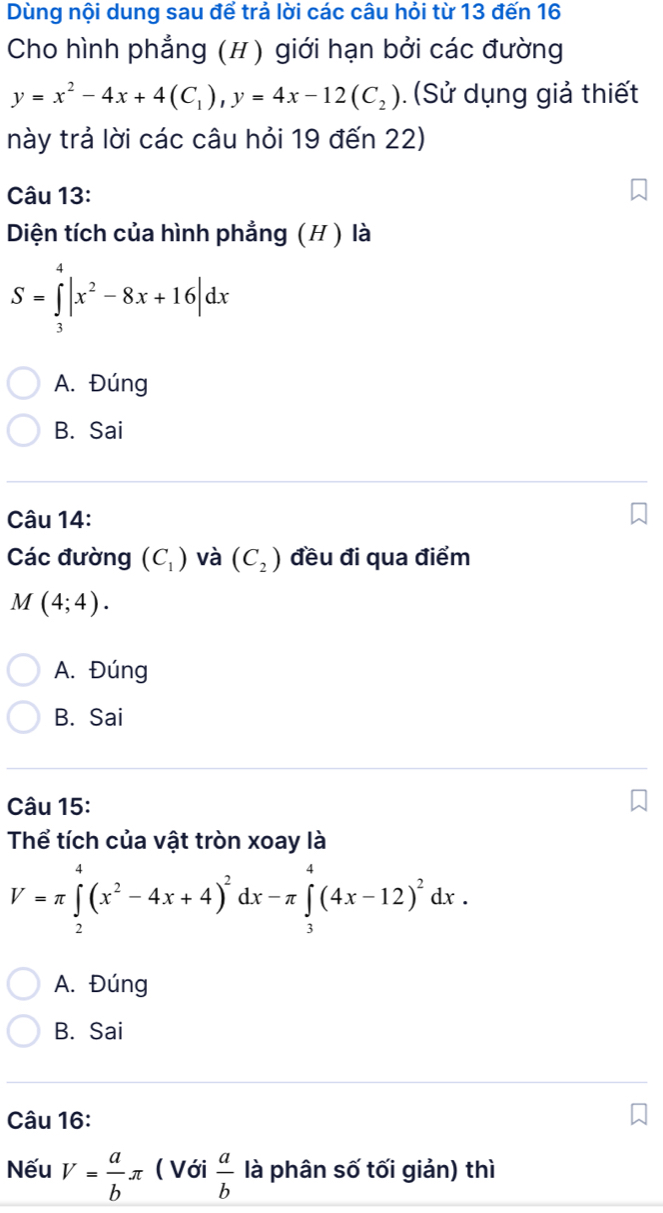 Dùng nội dung sau để trả lời các câu hỏi từ 13 đến 16
Cho hình phẳng (H) giới hạn bởi các đường
y=x^2-4x+4(C_1), y=4x-12(C_2) ). (Sử dụng giả thiết
này trả lời các câu hỏi 19 đến 22)
Câu 13:
Diện tích của hình phẳng (H ) là
S=∈tlimits _3^(4|x^2)-8x+16|dx
A. Đúng
B. Sai
Câu 14:
Các đường (C_1) và (C_2) đều đi qua điểm
M(4;4).
A. Đúng
B. Sai
Câu 15:
Thể tích của vật tròn xoay là
V=π ∈tlimits _2^(4(x^2)-4x+4)^2dx-π ∈tlimits _3^(4(4x-12)^2)dx.
A. Đúng
B. Sai
Câu 16:
Nếu V= a/b π ( Với  a/b  là phân số tối giản) thì