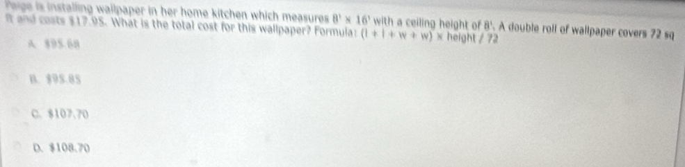 rege is installing wallpaper in her home kitchen which measures 8^3* 16^3 with a ceiling height of 8'. A double roll of wallpaper covers 72 sq
I and costs $17.95. What is the total cost for this wallpaper? Formula: (1+1+w+w)* height 173
A 895.68
B. $95.85
C. $107.70
D. $108.70