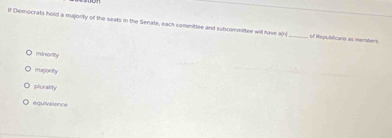 stion
If Democrats hold a majority of the seats in the Senate, each committee and subcommittee will have a(n) _ of Republicans as members.
minority
majority
plurality
equivalence