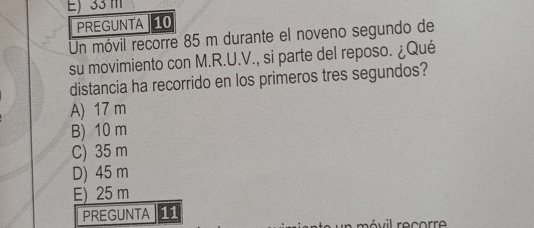 E) 33 m
PREGUNTA 10
Un móvil recorre 85 m durante el noveno segundo de
su movimiento con M.R.U.V., si parte del reposo. ¿Qué
distancia ha recorrido en los primeros tres segundos?
A) 17 m
B) 10 m
C) 35 m
D) 45 m
E) 25 m
PREGUNTA 11