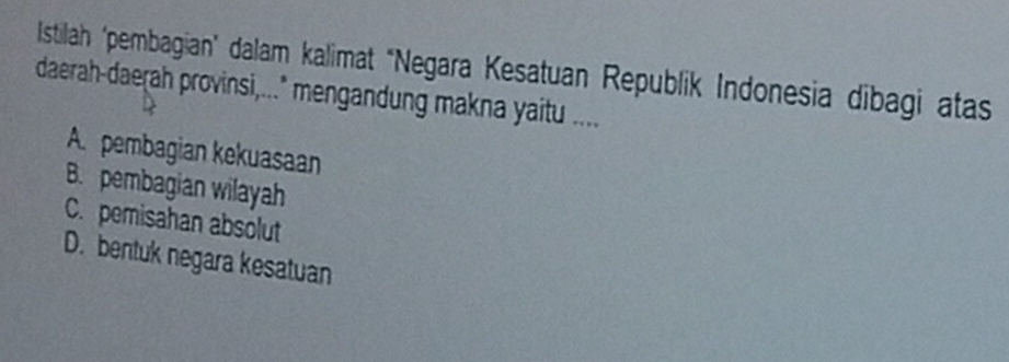 Istilah 'pembagian" dalam kalimat "Negara Kesatuan Republik Indonesia dibagi atas
daerah-daerah provinsi,..." mengandung makna yaitu ....
A. pembagian kekuasaan
B. pembagian wilayah
C. pemisahan absolut
D. bentuk negara kesatuan