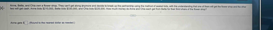 Anne, Bette, and Chia own a flower shop. They can't get along anymore and decide to break up the partnership using the method of sealed bids, with the understanding that one of them will get the flower shop and the other 
two will get cash. Anne bids $210,000, Bette bids $330,000, and Chia bids $225,000. How much money do Anne and Chia each get from Bette for their third share of the flower shop? 
Anne gets $□ , (Round to the nearest dollar as needed.)