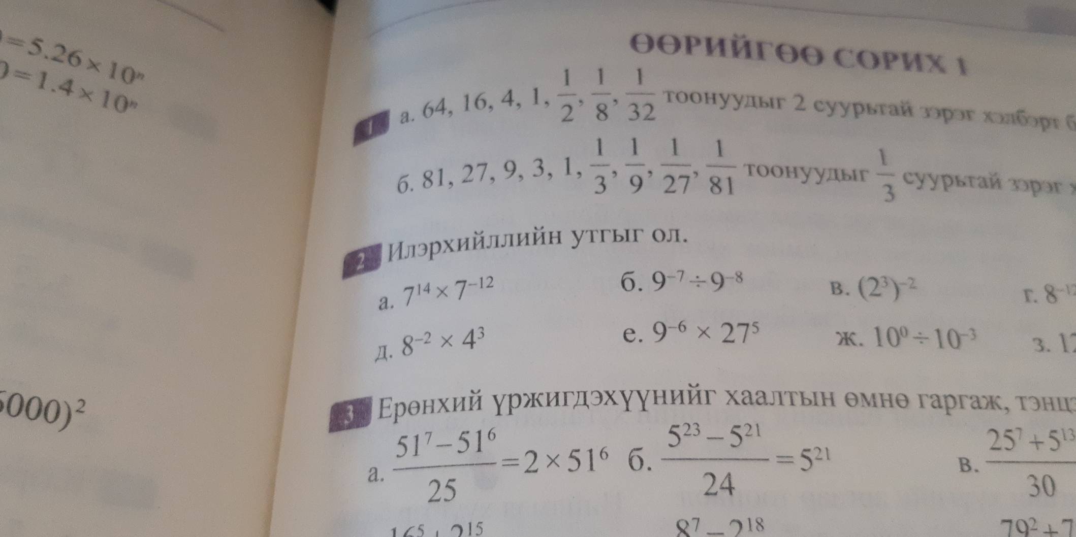 θθpийrθθ COPиx 1
0=1.4* 10^n
=5.26* 10^n τοонуулыг 2 суурыτай зοрэг халбορς σ
1
a. 64, 16, 4, 1 , 1/2 ,  1/8 ,  1/32 
6. 81, 27, 9, 3, 1,  1/3 ,  1/9 ,  1/27 ,  1/81  Тоонуудьг  1/3  cуурытай зəpə x
2. Илэрхийллийн утгыг ол.
a. 7^(14)* 7^(-12)
6. 9^(-7)/ 9^(-8)
B. (2^3)^-2
r. 8^(-1)
e. 9^(-6)* 27^5 . 10^0/ 10^(-3)
Д. 8^(-2)* 4^3 3. 1
000)^2
Βν Ερθнхий γржигдэхуунийг хаалτьιη θмнθ гаргаж, τэниς
a.  (51^7-51^6)/25 =2* 51^6 6.  (5^(23)-5^(21))/24 =5^(21)  (25^7+5^(13))/30 
B.
15
8^7-2^(18)
79^2+7