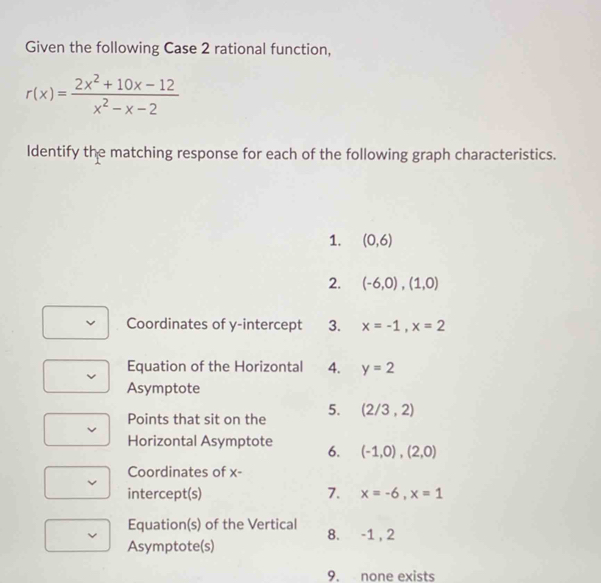 Given the following Case 2 rational function,
r(x)= (2x^2+10x-12)/x^2-x-2 
Identify the matching response for each of the following graph characteristics. 
1. (0,6)
2. (-6,0),(1,0)
Coordinates of y-intercept 3. x=-1, x=2
Equation of the Horizontal 4. y=2
Asymptote 
Points that sit on the 5. (2/3,2)
Horizontal Asymptote 6. (-1,0),(2,0)
Coordinates of x - 
intercept(s) 7. x=-6, x=1
Equation(s) of the Vertical 8. -1 , 2
Asymptote(s) 
9. none exists